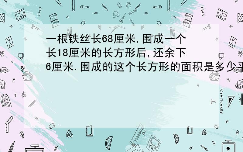 一根铁丝长68厘米,围成一个长18厘米的长方形后,还余下6厘米.围成的这个长方形的面积是多少平方厘米?