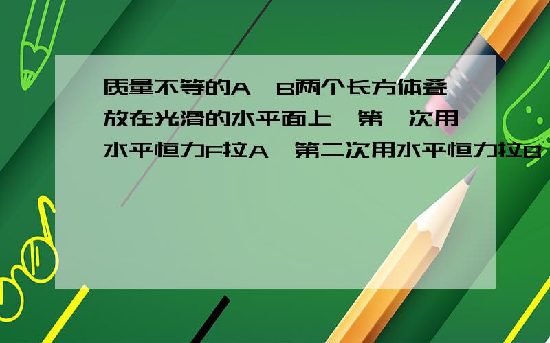 质量不等的A、B两个长方体叠放在光滑的水平面上,第一次用水平恒力F拉A,第二次用水平恒力拉B,都能是他们一起沿水平面运动,而AB之间没有相对滑动.则两种情况A加速度相等 B.AB间的摩擦力大