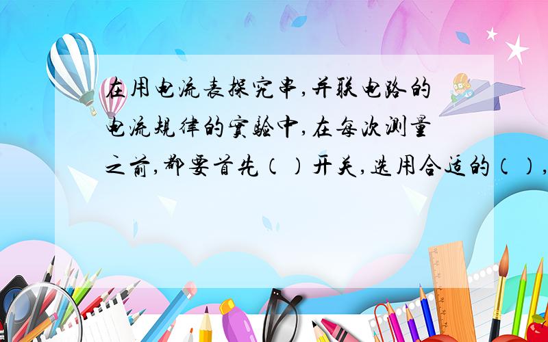 在用电流表探究串,并联电路的电流规律的实验中,在每次测量之前,都要首先（）开关,选用合适的（）,进在用电流表探究串,并联电路的电流规律的实验中,在每次测量之前，都要首先（）开关