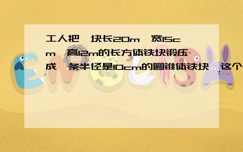 工人把一块长20m,宽15cm,高12m的长方体铁块锻压成一条半径是10cm的圆锥体铁块,这个铁块的高是多少厘米