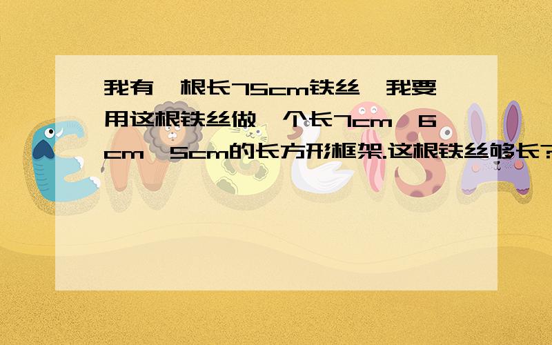 我有一根长75cm铁丝,我要用这根铁丝做一个长7cm,6cm,5cm的长方形框架.这根铁丝够长?