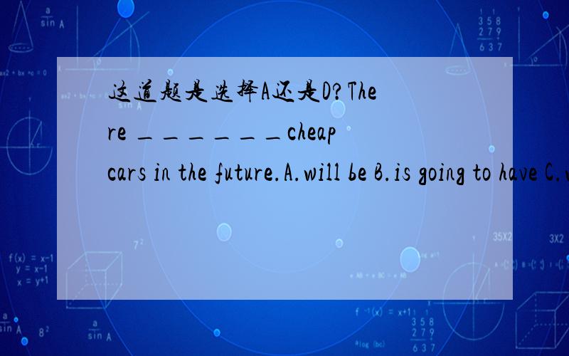 这道题是选择A还是D?There ______cheapcars in the future.A.will be B.is going to have C.will have D.is going to be根据there be句型的一般将来时,排除B和C,但不知道是选A还是D,）我需要更多的回答！