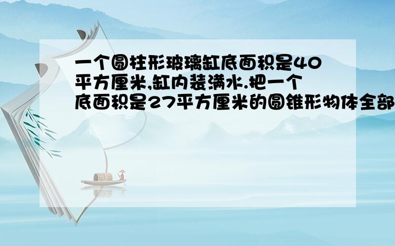 一个圆柱形玻璃缸底面积是40平方厘米,缸内装满水.把一个底面积是27平方厘米的圆锥形物体全部没如水中.这内题目还有哪些