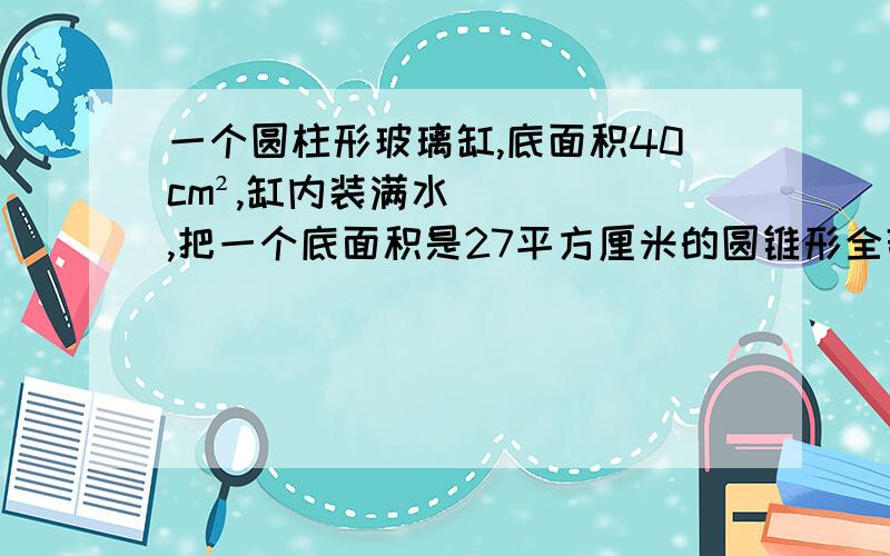一个圆柱形玻璃缸,底面积40cm²,缸内装满水,把一个底面积是27平方厘米的圆锥形全部浸入水中,水缸有90立方厘米的水溢出,求圆锥的高