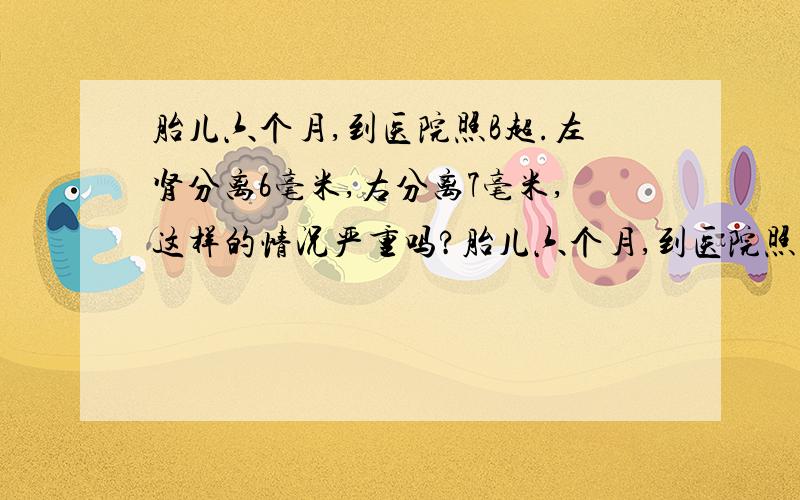 胎儿六个月,到医院照B超.左肾分离6毫米,右分离7毫米,这样的情况严重吗?胎儿六个月,到医院照B超.胎儿双肾积水,左肾分离6毫米,右分离7毫米,这样的情况严重吗?还有听别人说,双肾分离一般是