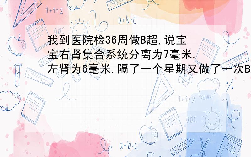 我到医院检36周做B超,说宝宝右肾集合系统分离为7毫米,左肾为6毫米.隔了一个星期又做了一次B超结果左右都是5毫米.这样的结果对宝宝有影响吗?会是肾积水吗?