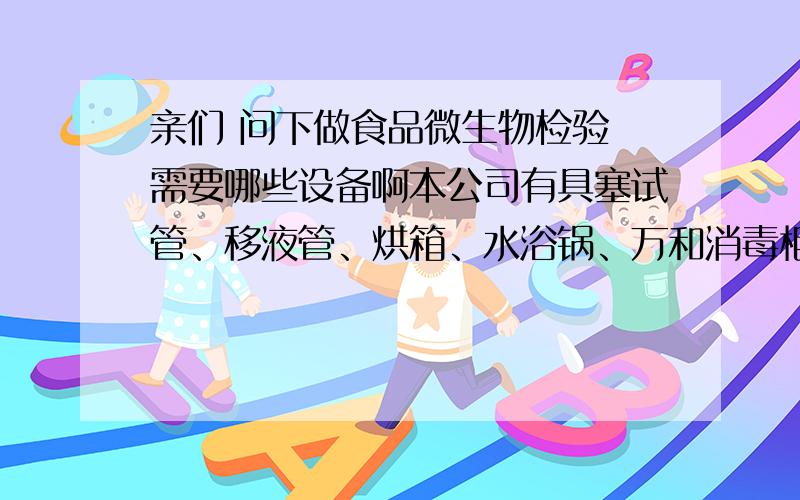 亲们 问下做食品微生物检验 需要哪些设备啊本公司有具塞试管、移液管、烘箱、水浴锅、万和消毒柜 这些能用上不?还需要什么啊?比如说具塞试管代替试管和硅胶塞,移液管代替移液枪、烘