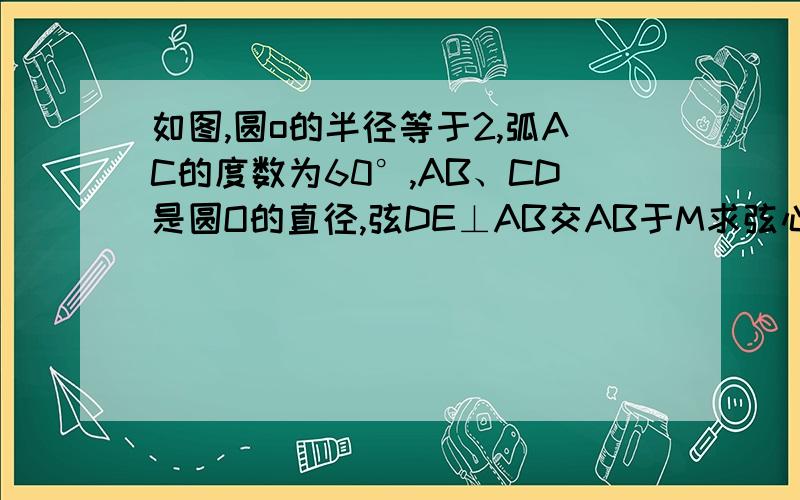 如图,圆o的半径等于2,弧AC的度数为60°,AB、CD是圆O的直径,弦DE⊥AB交AB于M求弦心距OM劣弧BE的度数