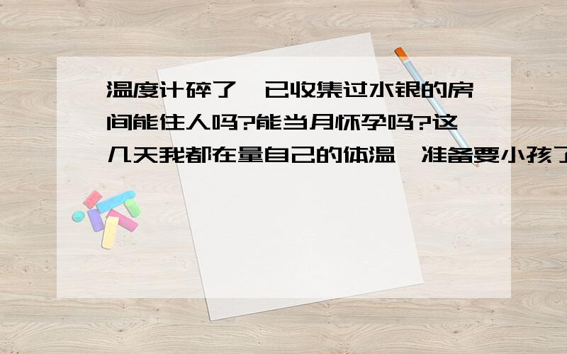 温度计碎了,已收集过水银的房间能住人吗?能当月怀孕吗?这几天我都在量自己的体温,准备要小孩了,可是今天早上不小心掉在地上了,我已经收集过水银处理了,应该没接触到皮肤的,可是今天