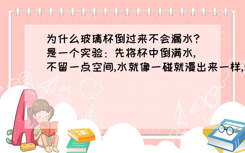 为什么玻璃杯倒过来不会漏水?是一个实验：先将杯中倒满水,不留一点空间,水就像一碰就漫出来一样,然后将一张可以封住杯口的纸放在上面,用手压住,不让空气进去,过一会儿,在将杯子倒过