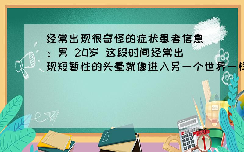 经常出现很奇怪的症状患者信息：男 20岁 这段时间经常出现短暂性的头晕就像进入另一个世界一样,感到很恶心,同时右胳膊出现膨胀、麻木的那种感觉,这种感觉持续十几秒就没了,这种情况