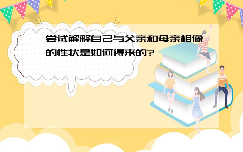 尝试解释自己与父亲和母亲相像的性状是如何得来的?