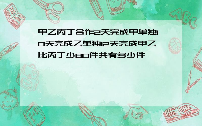 甲乙丙丁合作2天完成甲单独10天完成乙单独12天完成甲乙比丙丁少80件共有多少件