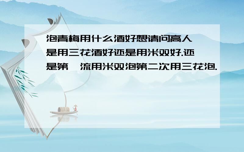 泡青梅用什么酒好想请问高人,是用三花酒好还是用米双好.还是第一流用米双泡第二次用三花泡.