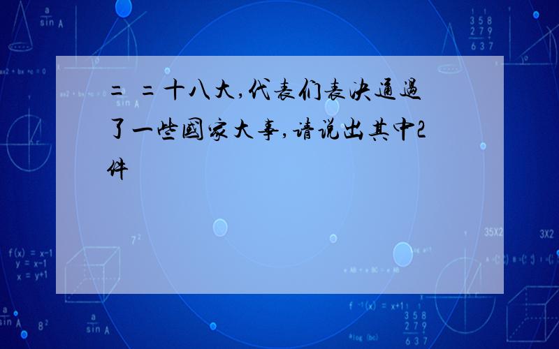 = =十八大,代表们表决通过了一些国家大事,请说出其中2件