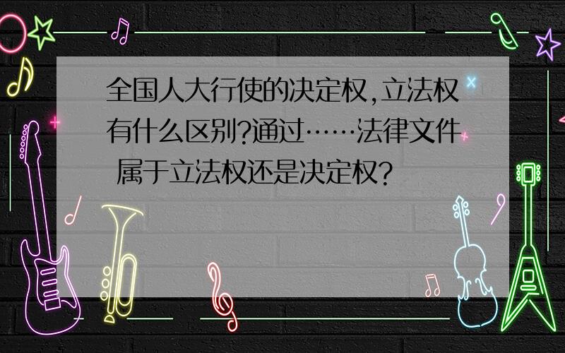 全国人大行使的决定权,立法权有什么区别?通过……法律文件 属于立法权还是决定权?