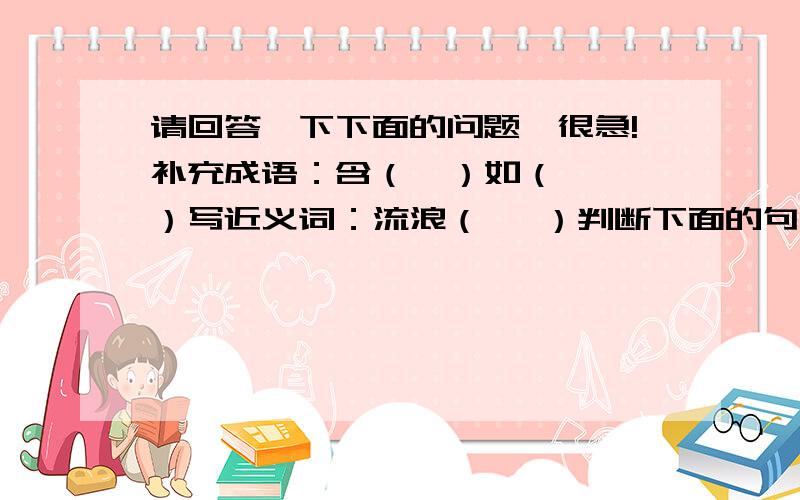 请回答一下下面的问题,很急!补充成语：含（  ）如（  ）写近义词：流浪（   ）判断下面的句子是不是比喻句,是的请写出把什么比作什么.（1）自在飞花轻似梦,无边丝雨细如愁._________________