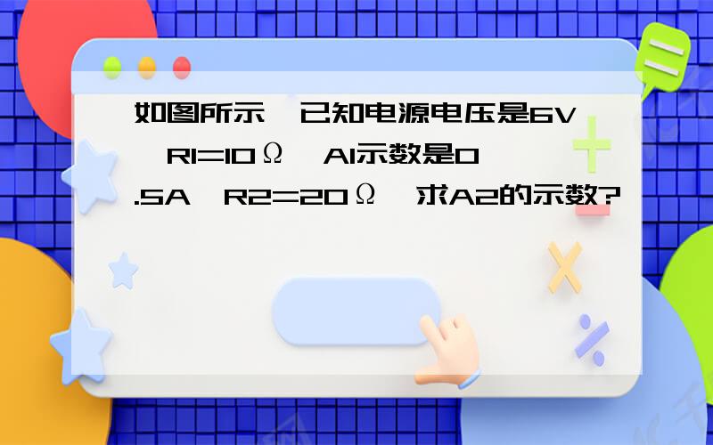 如图所示,已知电源电压是6V,R1=10Ω,A1示数是0.5A,R2=20Ω,求A2的示数?