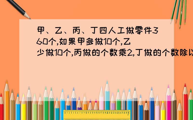 甲、乙、丙、丁四人工做零件360个,如果甲多做10个,乙少做10个,丙做的个数乘2,丁做的个数除以2,那么四个人做的零件数恰好相等.丙做了多少个