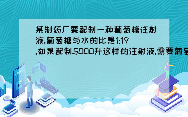 某制药厂要配制一种葡萄糖注射液,葡萄糖与水的比是1:19.如果配制5000升这样的注射液,需要葡萄糖和水各