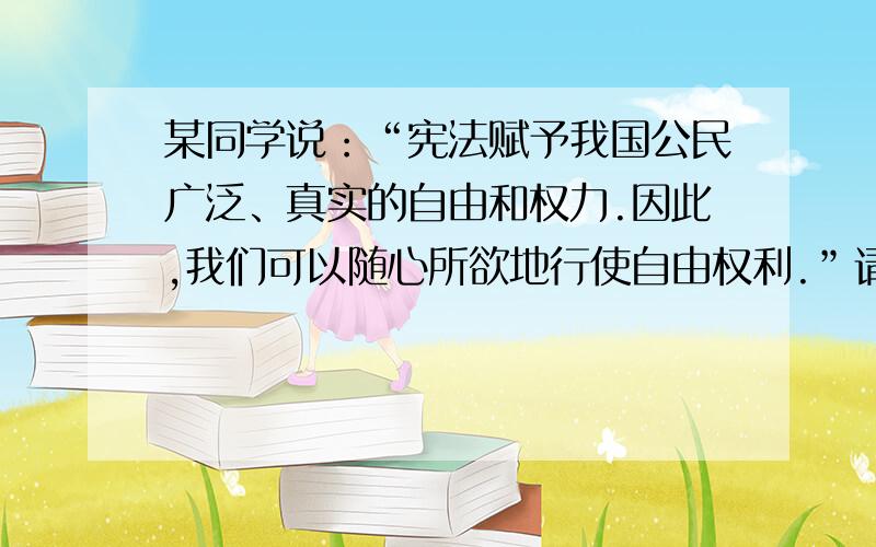 某同学说：“宪法赋予我国公民广泛、真实的自由和权力.因此,我们可以随心所欲地行使自由权利.”请你对