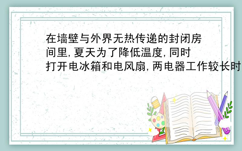 在墙壁与外界无热传递的封闭房间里,夏天为了降低温度,同时打开电冰箱和电风扇,两电器工作较长时间后,房内的气温将________（升高,降低）要详细的理由