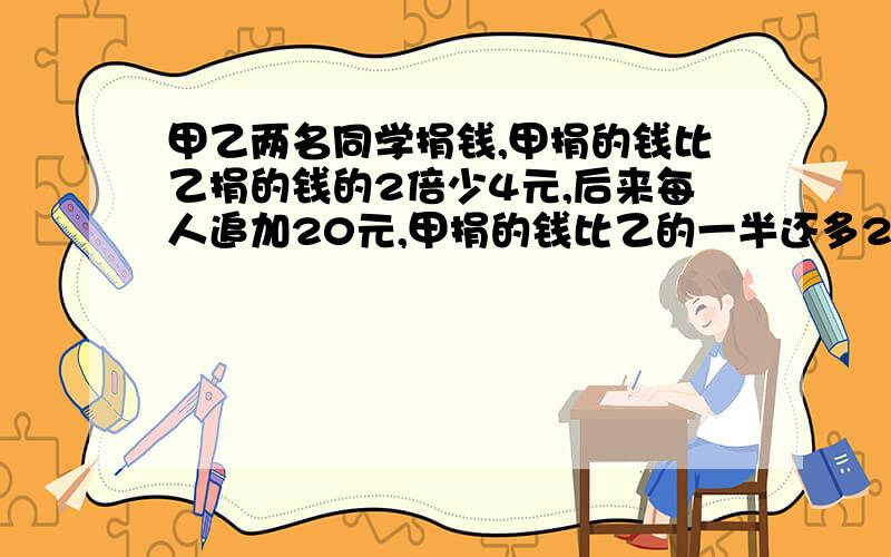 甲乙两名同学捐钱,甲捐的钱比乙捐的钱的2倍少4元,后来每人追加20元,甲捐的钱比乙的一半还多21元,甲乙各捐多少元?【方程解答】