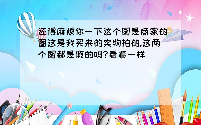 还得麻烦你一下这个图是商家的图这是我买来的实物拍的,这两个图都是假的吗?看着一样