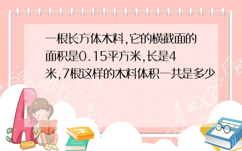 一根长方体木料,它的横截面的面积是0.15平方米,长是4米,7根这样的木料体积一共是多少