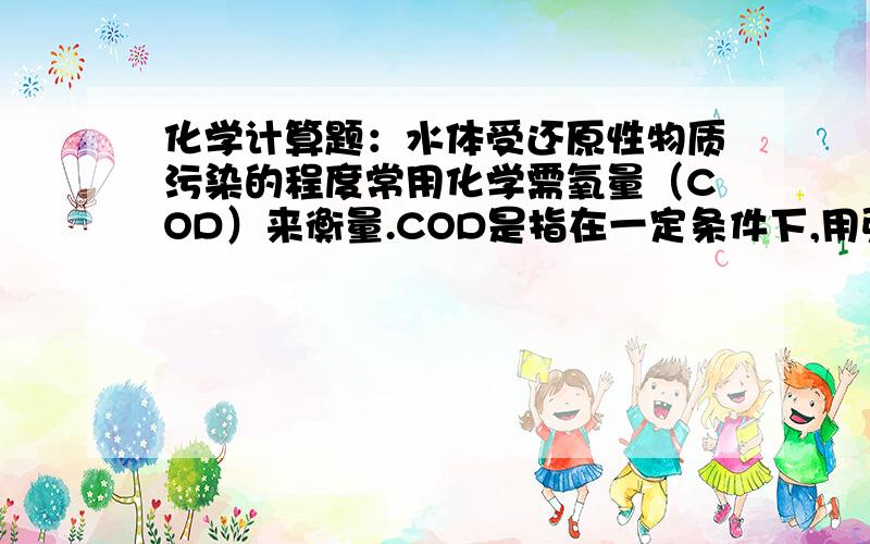 化学计算题：水体受还原性物质污染的程度常用化学需氧量（COD）来衡量.COD是指在一定条件下,用强氧化剂处理一定体积水样时所消耗的强氧化剂相当于氧气的质量,单位用mg/L表示.某废水有