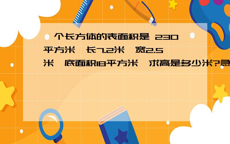 一个长方体的表面积是 230平方米,长7.2米,宽2.5米,底面积18平方米,求高是多少米?急