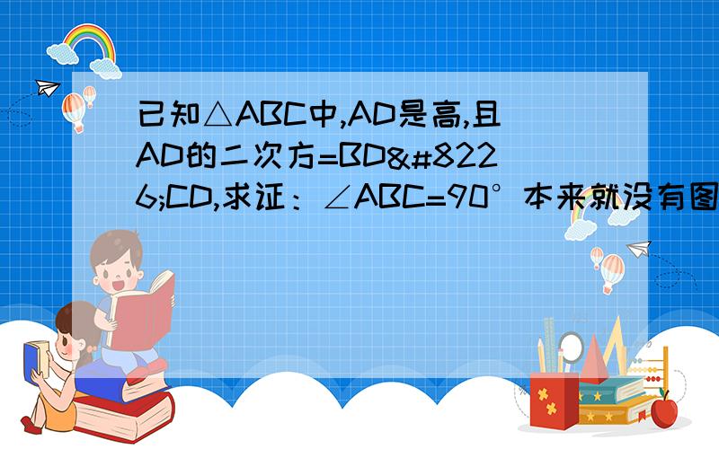 已知△ABC中,AD是高,且AD的二次方=BD•CD,求证：∠ABC=90°本来就没有图~我也没办法~