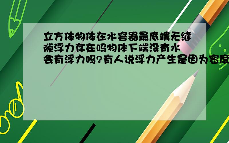 立方体物体在水容器最底端无缝隙浮力存在吗物体下端没有水 会有浮力吗?有人说浮力产生是因为密度不同产生的!知道告诉下 请说原因！我认为是物体下面没有施力物体所以是没有浮力的，