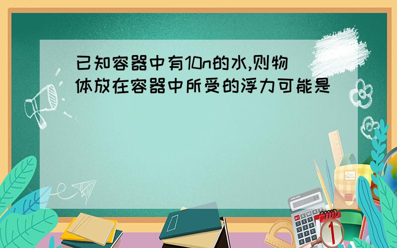 已知容器中有10n的水,则物体放在容器中所受的浮力可能是