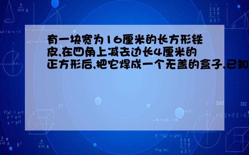 有一块宽为16厘米的长方形铁皮,在四角上减去边长4厘米的正方形后,把它焊成一个无盖的盒子,已知这个盒子