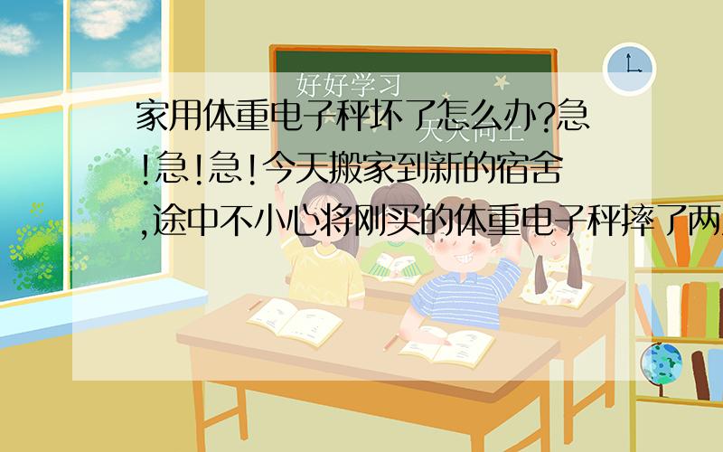 家用体重电子秤坏了怎么办?急!急!急!今天搬家到新的宿舍,途中不小心将刚买的体重电子秤摔了两次,拿回家一秤发现能显示没有重物之前零的数字0.0,但是人在上面还是数字0.0,这到底是哪里