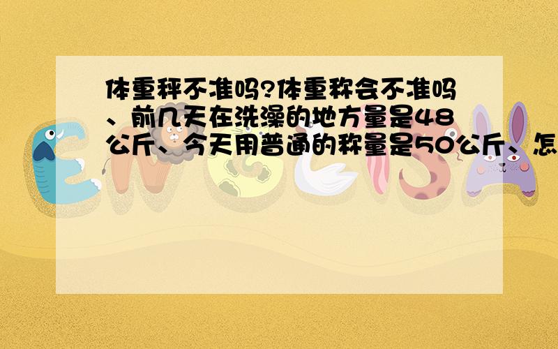 体重秤不准吗?体重称会不准吗、前几天在洗澡的地方量是48公斤、今天用普通的称量是50公斤、怎么差距那么大啊、是不是哪个不准啊、为什么会不准啊、我该信哪个啊?