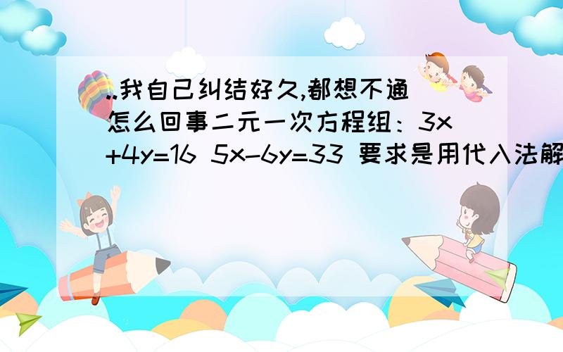 ..我自己纠结好久,都想不通怎么回事二元一次方程组：3x+4y=16 5x-6y=33 要求是用代入法解出这道题.（这道题是人教版教材书上的练习题） 以下是我的解法,求告知我问题出在哪里：带入法：第