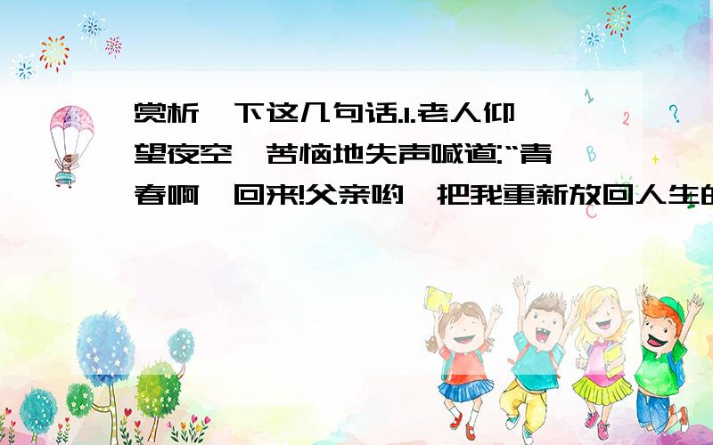 赏析一下这几句话.1.老人仰望夜空,苦恼地失声喊道:“青春啊,回来!父亲哟,把我重新放回人生的入口吧,我会选择一条正路的!”2.他记起了早年和自己一同踏入生活的伙伴们,他们走的是高尚、