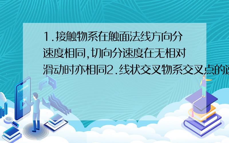 1.接触物系在触面法线方向分速度相同,切向分速度在无相对滑动时亦相同2.线状交叉物系交叉点的速度是相交物系双方沿双方切向运动分速度的矢量和