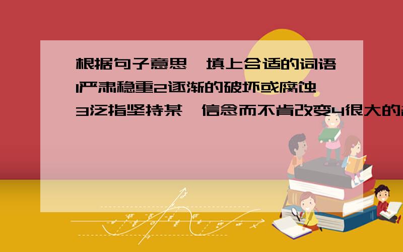 根据句子意思,填上合适的词语1严肃稳重2逐渐的破坏或腐蚀3泛指坚持某一信念而不肯改变4很大的名声