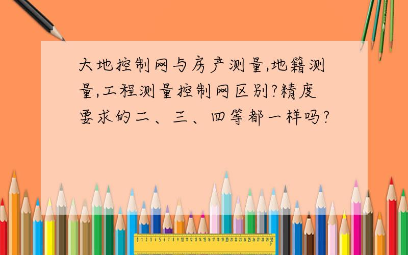 大地控制网与房产测量,地籍测量,工程测量控制网区别?精度要求的二、三、四等都一样吗?