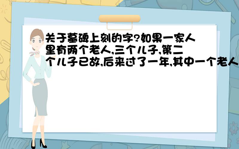 关于墓碑上刻的字?如果一家人里有两个老人,三个儿子,第二个儿子已故,后来过了一年,其中一个老人去世,墓碑上只刻了两个没有去世的儿子携妻子与子女立,完全没有刻到第二个儿子的妻子或