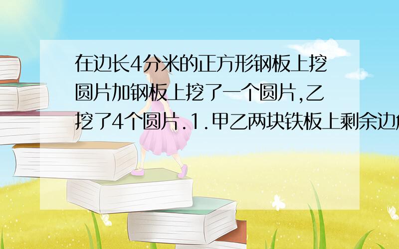 在边长4分米的正方形钢板上挖圆片加钢板上挖了一个圆片,乙挖了4个圆片.1.甲乙两块铁板上剩余边角料的面积分别是多少?2.从中你能发现什么?