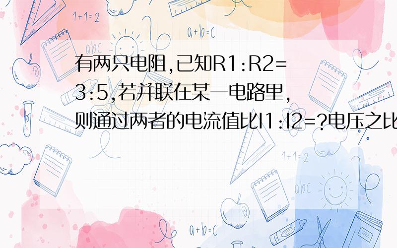 有两只电阻,已知R1:R2=3:5,若并联在某一电路里,则通过两者的电流值比I1:I2=?电压之比U1:U2=?