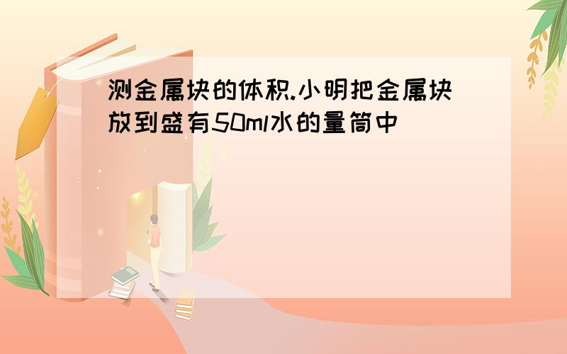 测金属块的体积.小明把金属块放到盛有50ml水的量筒中