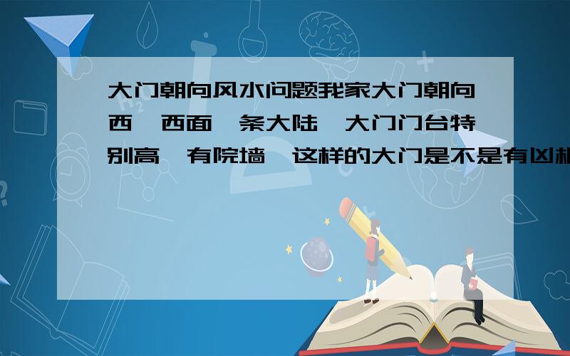 大门朝向风水问题我家大门朝向西,西面一条大陆,大门门台特别高,有院墙,这样的大门是不是有凶相呢?其实我并不迷信哦但是爸爸这两年大病小病不断,有几个老人说我们风水不好,大门不能朝