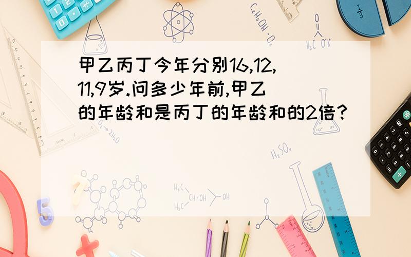 甲乙丙丁今年分别16,12,11,9岁.问多少年前,甲乙的年龄和是丙丁的年龄和的2倍?