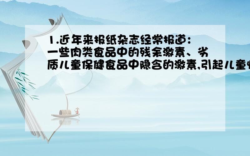 1.近年来报纸杂志经常报道：一些肉类食品中的残余激素、劣质儿童保健食品中隐含的激素,引起儿童性早熟.请你根据所了解的激素的调节特点,分析出现这种问题的原因.2.（1）“三要”,“四