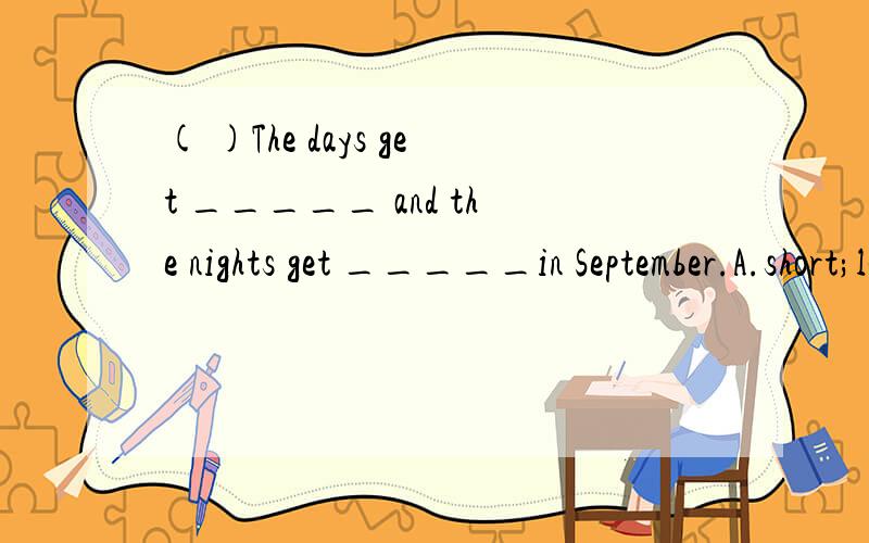 ( )The days get _____ and the nights get _____in September.A.short;long B.shoter; long C.shorter;longer D.short;longer